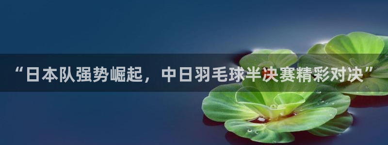 下载鲸鱼体育直播：“日本队强势崛起，中日羽毛球半决赛精彩对决”